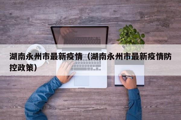 湖南永州市最新疫情（湖南永州市最新疫情防控政策）