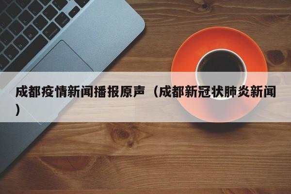 成都疫情新闻播报原声（成都新冠状肺炎新闻）