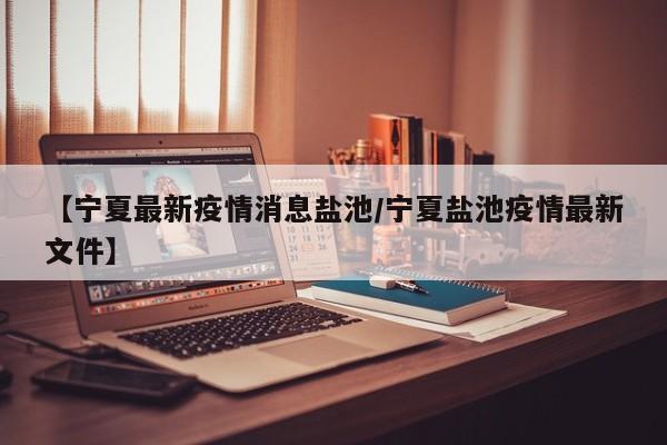 【宁夏最新疫情消息盐池/宁夏盐池疫情最新文件】