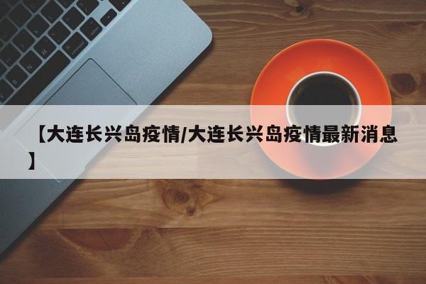 【大连长兴岛疫情/大连长兴岛疫情最新消息】