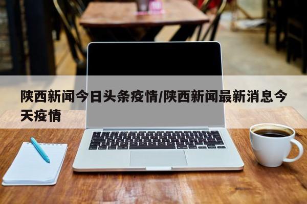 陕西新闻今日头条疫情/陕西新闻最新消息今天疫情