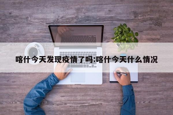 喀什今天发现疫情了吗:喀什今天什么情况