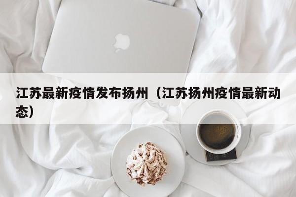 江苏最新疫情发布扬州（江苏扬州疫情最新动态）