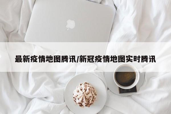 最新疫情地图腾讯/新冠疫情地图实时腾讯