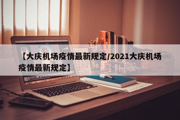 【大庆机场疫情最新规定/2021大庆机场疫情最新规定】