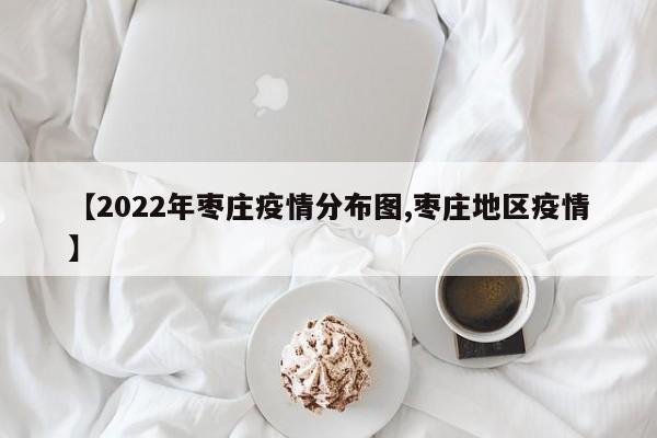 【2022年枣庄疫情分布图,枣庄地区疫情】