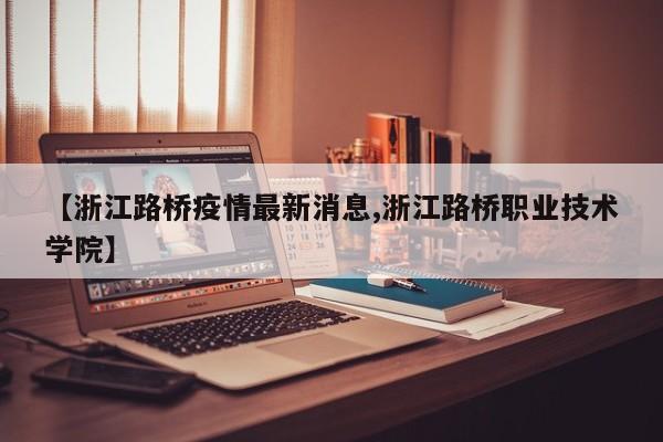 【浙江路桥疫情最新消息,浙江路桥职业技术学院】