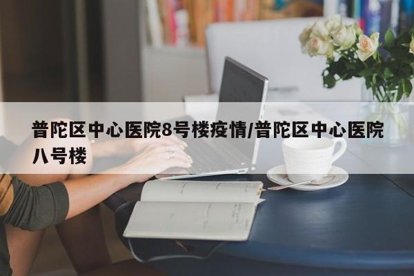 普陀区中心医院8号楼疫情/普陀区中心医院八号楼