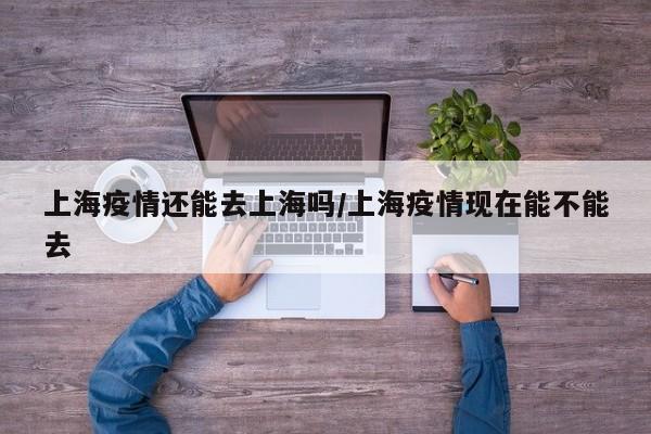 上海疫情还能去上海吗/上海疫情现在能不能去