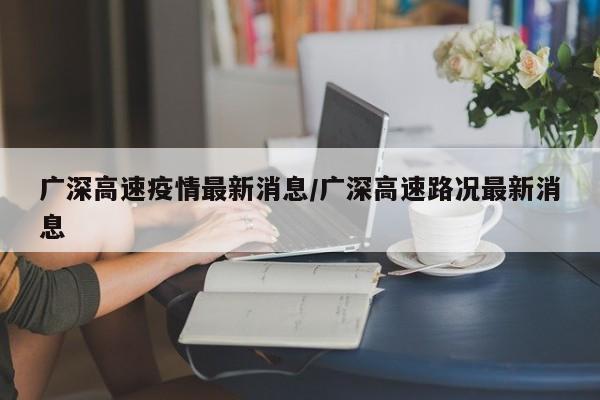 广深高速疫情最新消息/广深高速路况最新消息