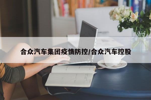 合众汽车集团疫情防控/合众汽车控股