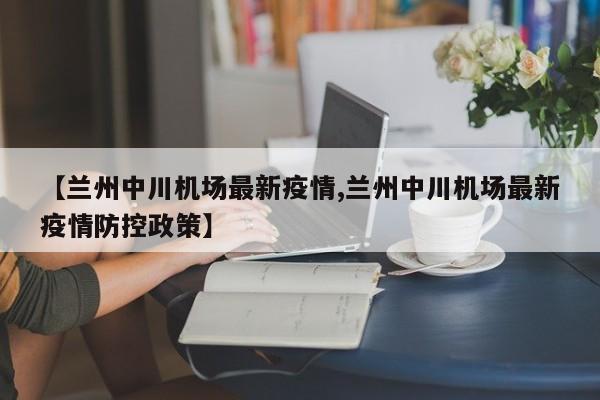 【兰州中川机场最新疫情,兰州中川机场最新疫情防控政策】