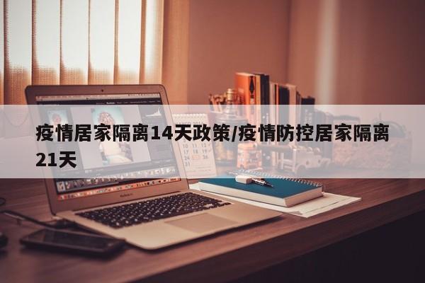 疫情居家隔离14天政策/疫情防控居家隔离21天