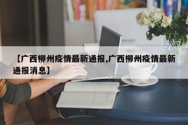 【广西柳州疫情最新通报,广西柳州疫情最新通报消息】