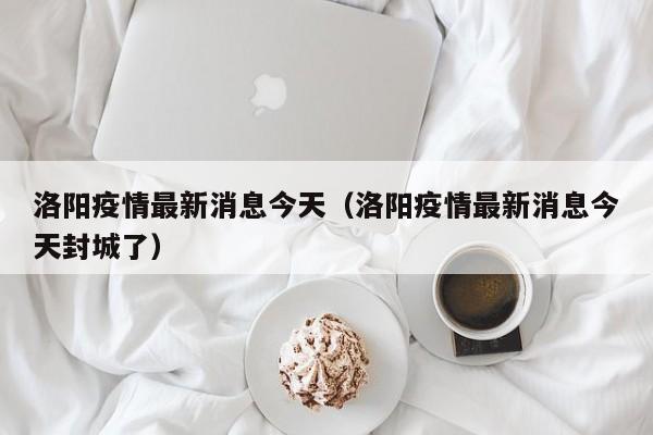 洛阳疫情最新消息今天（洛阳疫情最新消息今天封城了）