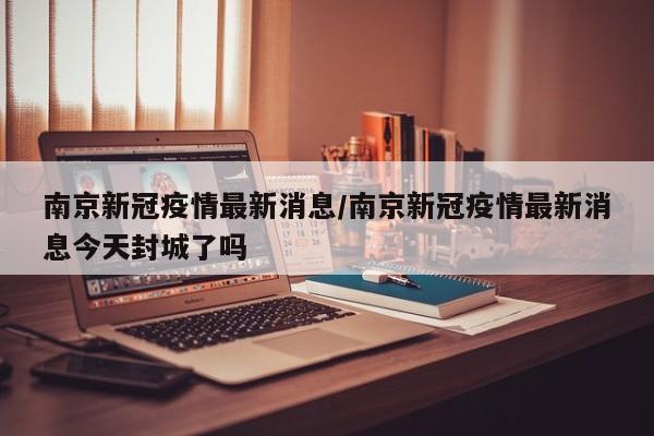 南京新冠疫情最新消息/南京新冠疫情最新消息今天封城了吗