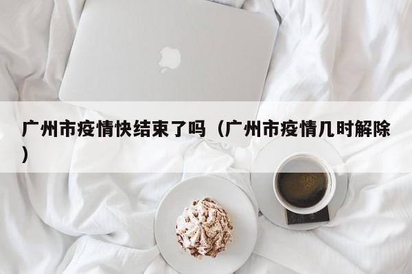 广州市疫情快结束了吗（广州市疫情几时解除）