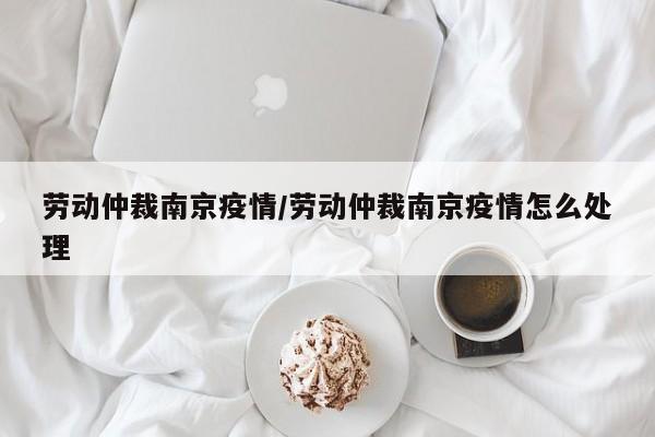 劳动仲裁南京疫情/劳动仲裁南京疫情怎么处理