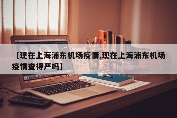 【现在上海浦东机场疫情,现在上海浦东机场疫情查得严吗】