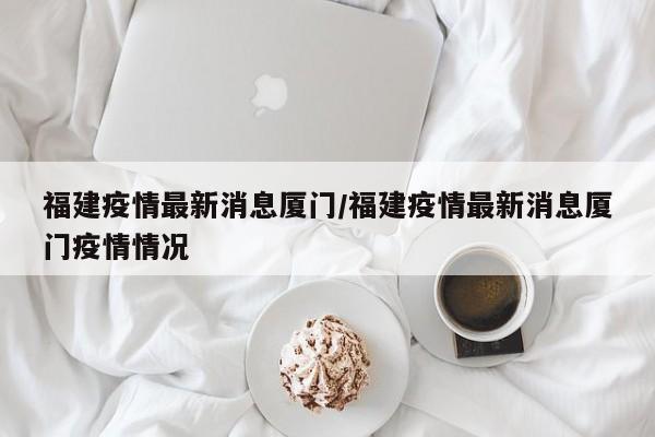 福建疫情最新消息厦门/福建疫情最新消息厦门疫情情况