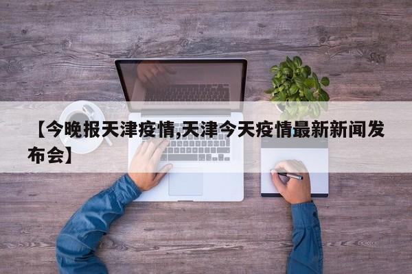 【今晚报天津疫情,天津今天疫情最新新闻发布会】