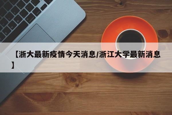 【浙大最新疫情今天消息/浙江大学最新消息】