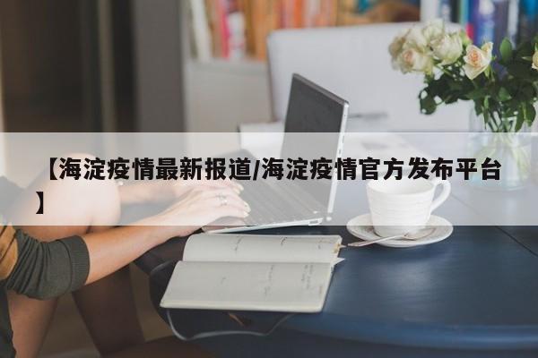 【海淀疫情最新报道/海淀疫情官方发布平台】