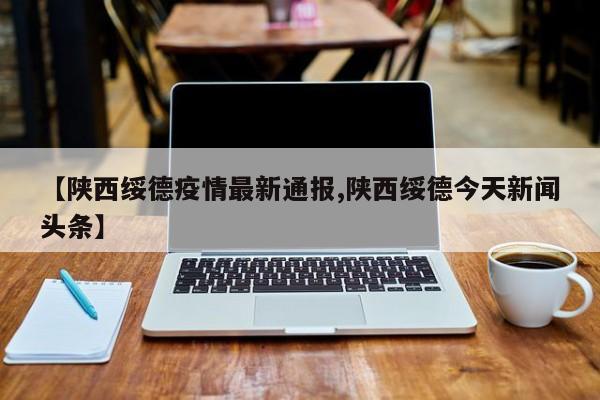 【陕西绥德疫情最新通报,陕西绥德今天新闻头条】