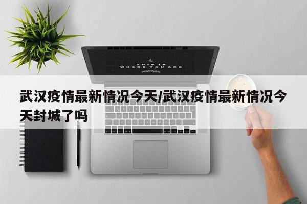 武汉疫情最新情况今天/武汉疫情最新情况今天封城了吗