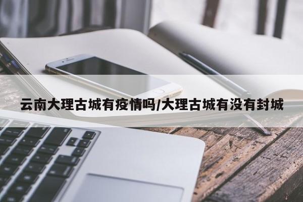 云南大理古城有疫情吗/大理古城有没有封城