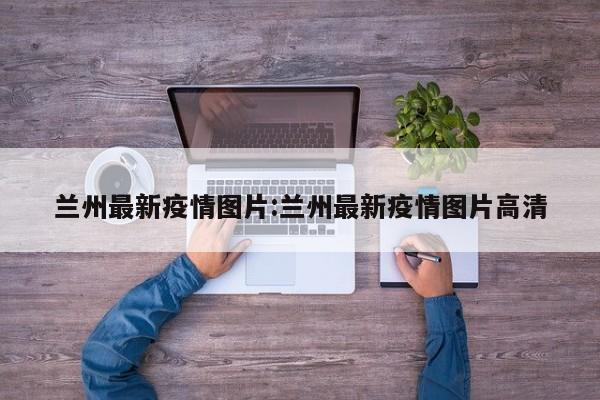 兰州最新疫情图片:兰州最新疫情图片高清