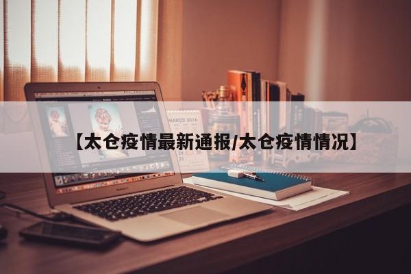 【太仓疫情最新通报/太仓疫情情况】