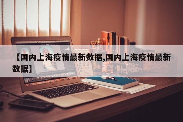 【国内上海疫情最新数据,国内上海疫情最新数据】