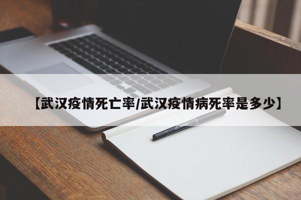 【武汉疫情死亡率/武汉疫情病死率是多少】