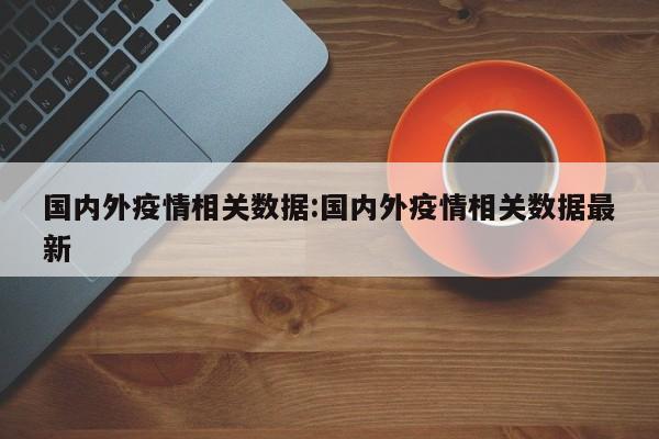 国内外疫情相关数据:国内外疫情相关数据最新