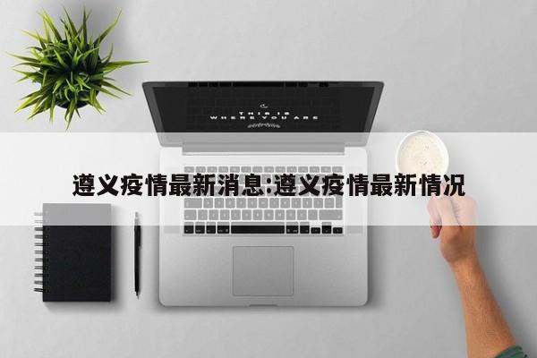 遵义疫情最新消息:遵义疫情最新情况