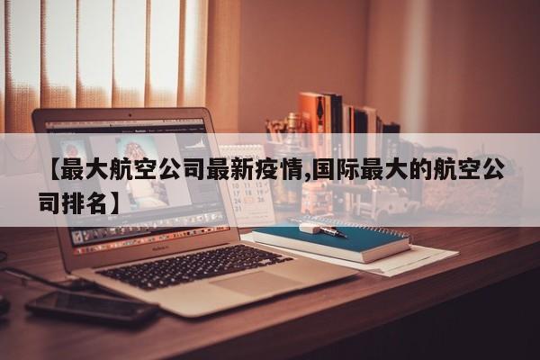 【最大航空公司最新疫情,国际最大的航空公司排名】