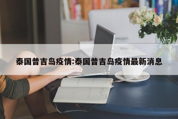 泰国普吉岛疫情:泰国普吉岛疫情最新消息