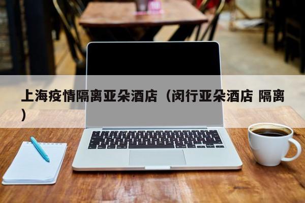 上海疫情隔离亚朵酒店（闵行亚朵酒店 隔离）