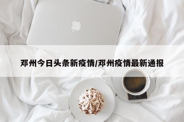 邓州今日头条新疫情/邓州疫情最新通报