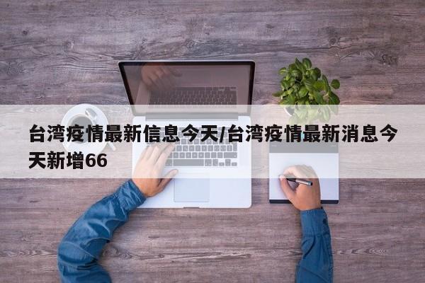 台湾疫情最新信息今天/台湾疫情最新消息今天新增66
