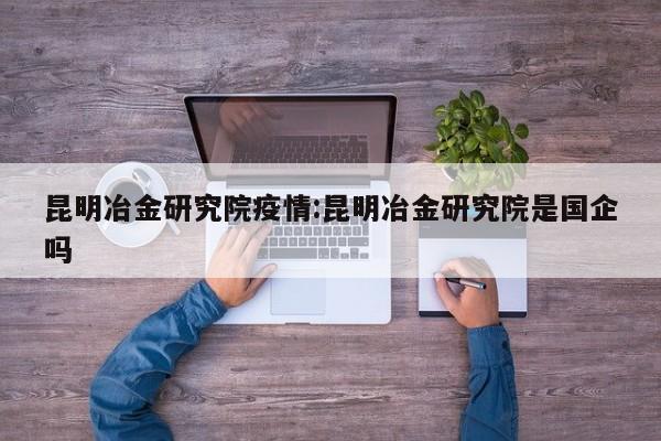 昆明冶金研究院疫情:昆明冶金研究院是国企吗