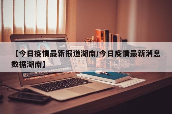 【今日疫情最新报道湖南/今日疫情最新消息数据湖南】