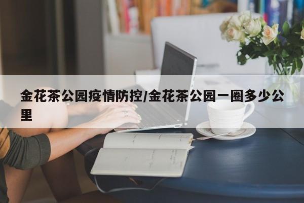 金花茶公园疫情防控/金花茶公园一圈多少公里
