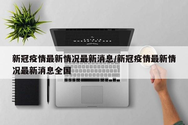 新冠疫情最新情况最新消息/新冠疫情最新情况最新消息全国