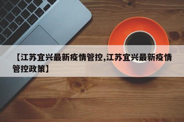 【江苏宜兴最新疫情管控,江苏宜兴最新疫情管控政策】