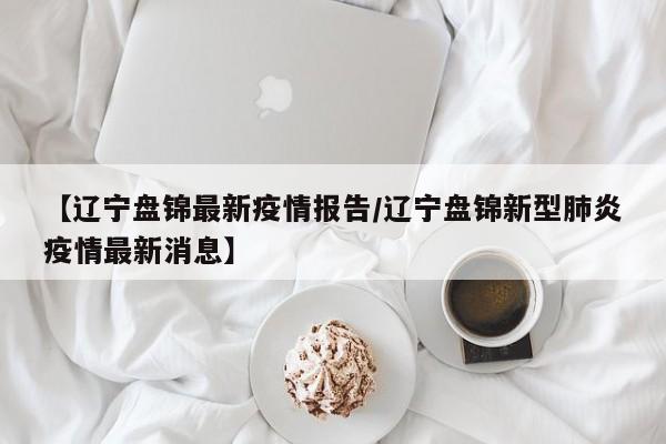 【辽宁盘锦最新疫情报告/辽宁盘锦新型肺炎疫情最新消息】