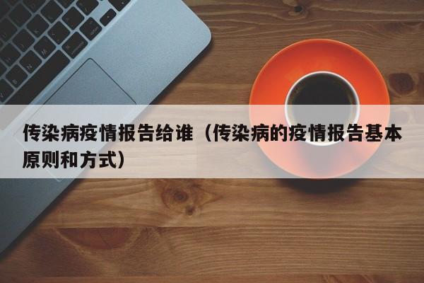 传染病疫情报告给谁（传染病的疫情报告基本原则和方式）