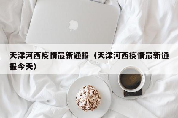 天津河西疫情最新通报（天津河西疫情最新通报今天）