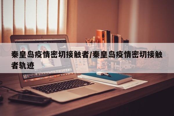 秦皇岛疫情密切接触者/秦皇岛疫情密切接触者轨迹